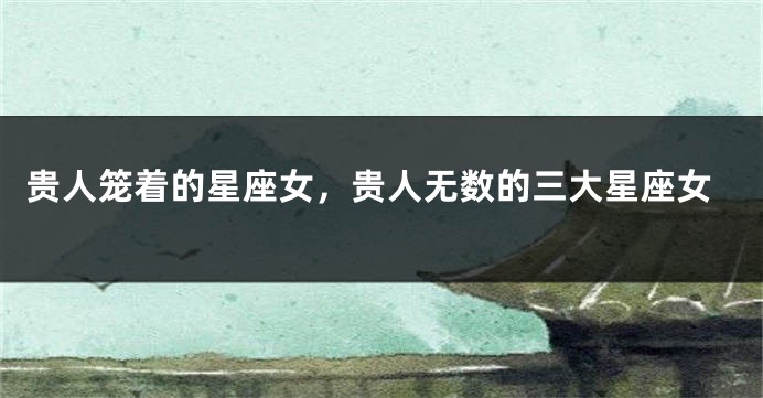 贵人笼着的星座女，贵人无数的三大星座女
