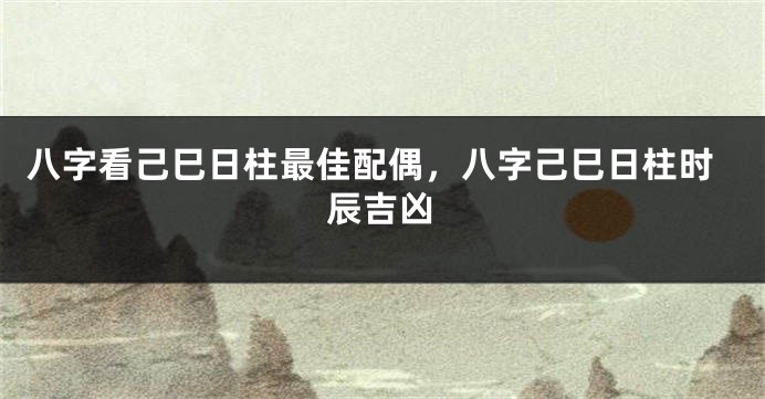 八字看己巳日柱最佳配偶，八字己巳日柱时辰吉凶