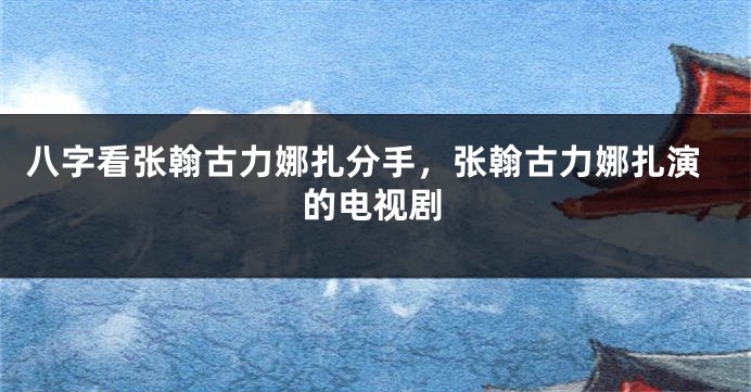 八字看张翰古力娜扎分手，张翰古力娜扎演的电视剧