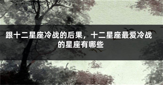 跟十二星座冷战的后果，十二星座最爱冷战的星座有哪些