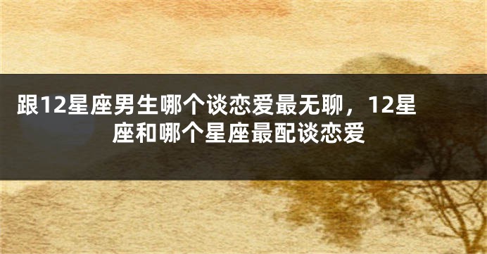 跟12星座男生哪个谈恋爱最无聊，12星座和哪个星座最配谈恋爱