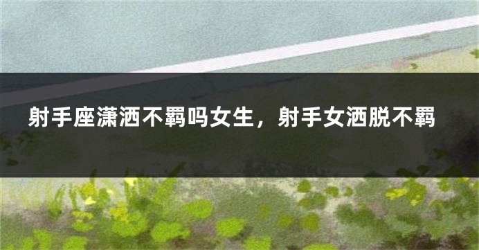 射手座潇洒不羁吗女生，射手女洒脱不羁