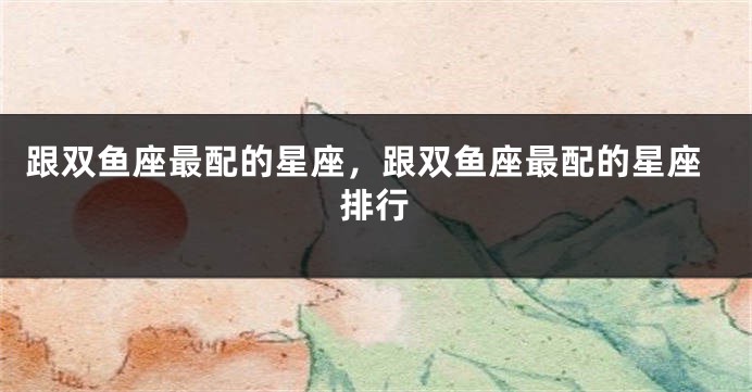 跟双鱼座最配的星座，跟双鱼座最配的星座排行
