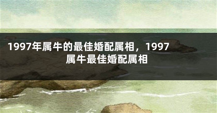 1997年属牛的最佳婚配属相，1997属牛最佳婚配属相