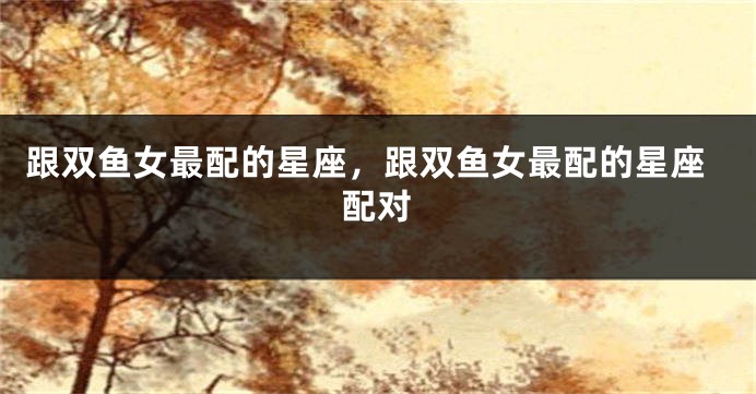 跟双鱼女最配的星座，跟双鱼女最配的星座配对