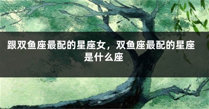 跟双鱼座最配的星座女，双鱼座最配的星座是什么座