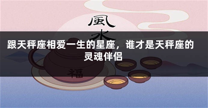 跟天秤座相爱一生的星座，谁才是天秤座的灵魂伴侣