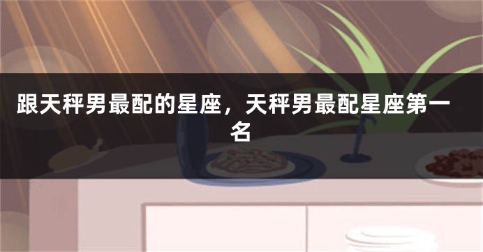跟天秤男最配的星座，天秤男最配星座第一名