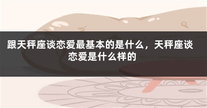 跟天秤座谈恋爱最基本的是什么，天秤座谈恋爱是什么样的