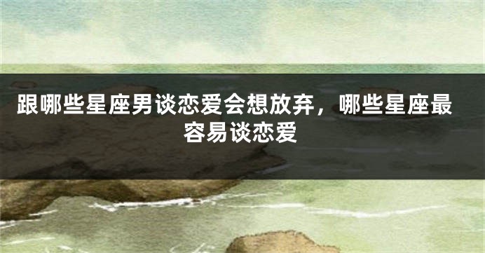 跟哪些星座男谈恋爱会想放弃，哪些星座最容易谈恋爱