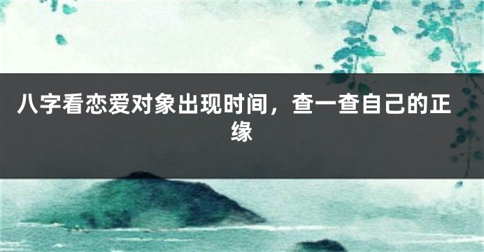 八字看恋爱对象出现时间，查一查自己的正缘