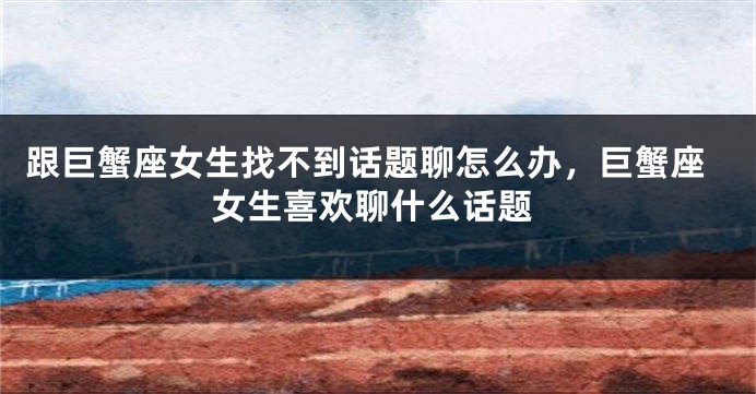 跟巨蟹座女生找不到话题聊怎么办，巨蟹座女生喜欢聊什么话题