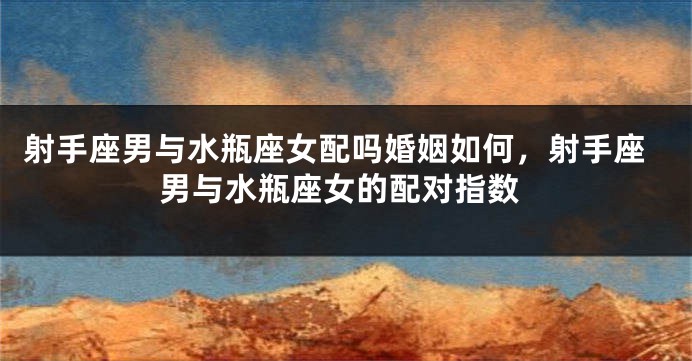 射手座男与水瓶座女配吗婚姻如何，射手座男与水瓶座女的配对指数