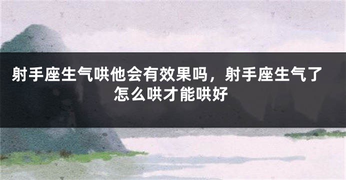 射手座生气哄他会有效果吗，射手座生气了怎么哄才能哄好