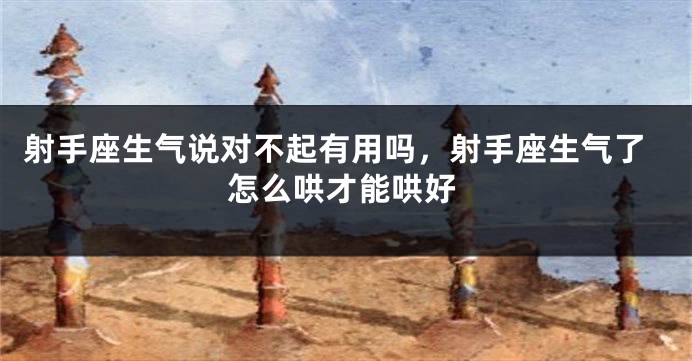射手座生气说对不起有用吗，射手座生气了怎么哄才能哄好