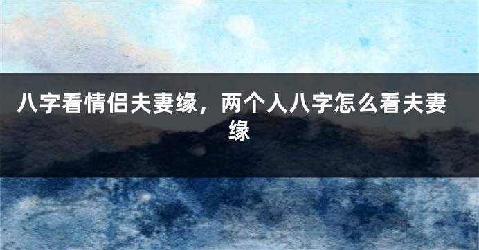 八字看情侣夫妻缘，两个人八字怎么看夫妻缘