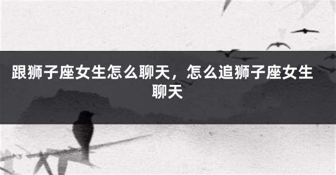 跟狮子座女生怎么聊天，怎么追狮子座女生聊天