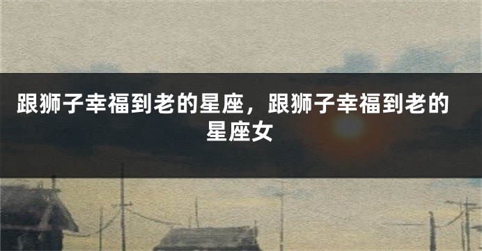 跟狮子幸福到老的星座，跟狮子幸福到老的星座女