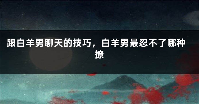 跟白羊男聊天的技巧，白羊男最忍不了哪种撩