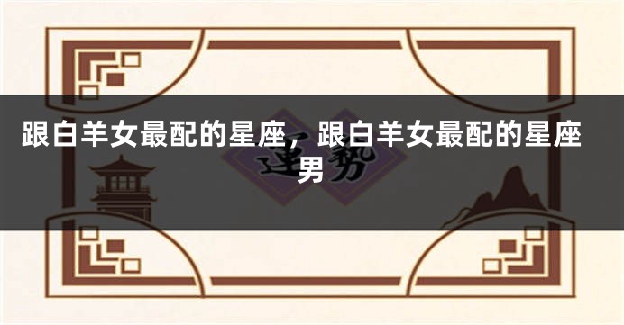 跟白羊女最配的星座，跟白羊女最配的星座男
