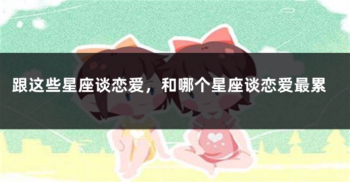 跟这些星座谈恋爱，和哪个星座谈恋爱最累