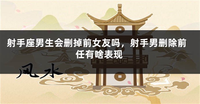 射手座男生会删掉前女友吗，射手男删除前任有啥表现