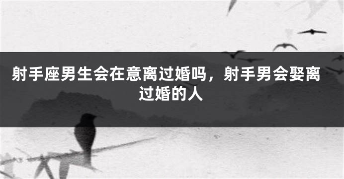 射手座男生会在意离过婚吗，射手男会娶离过婚的人