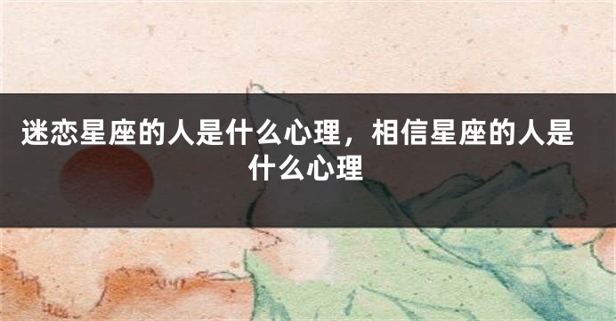 迷恋星座的人是什么心理，相信星座的人是什么心理