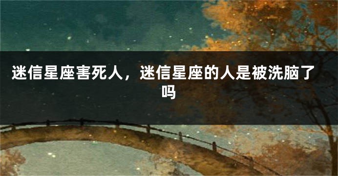 迷信星座害死人，迷信星座的人是被洗脑了吗