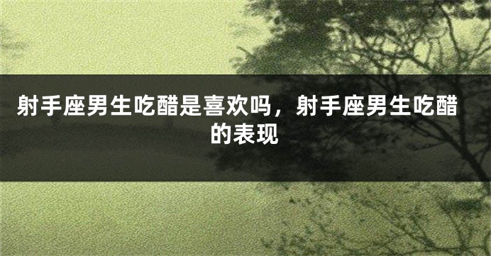 射手座男生吃醋是喜欢吗，射手座男生吃醋的表现