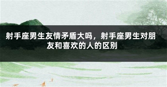 射手座男生友情矛盾大吗，射手座男生对朋友和喜欢的人的区别
