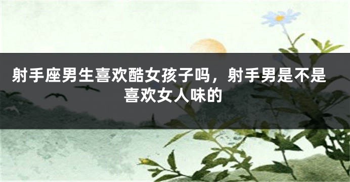 射手座男生喜欢酷女孩子吗，射手男是不是喜欢女人味的