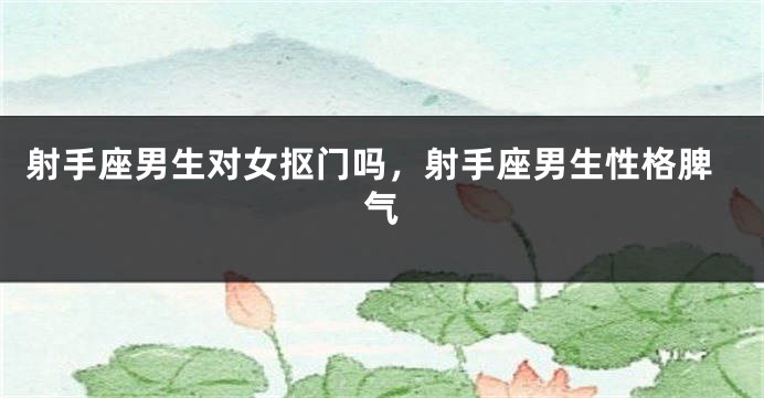 射手座男生对女抠门吗，射手座男生性格脾气