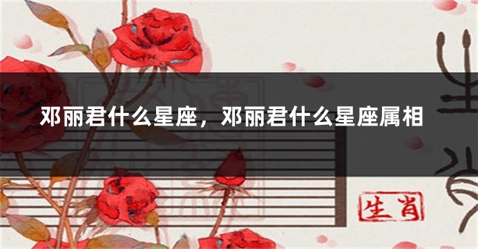 邓丽君什么星座，邓丽君什么星座属相
