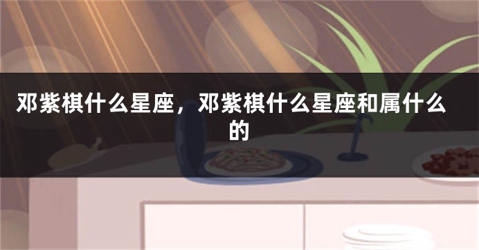 邓紫棋什么星座，邓紫棋什么星座和属什么的