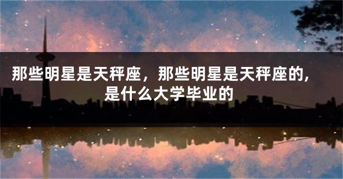 那些明星是天秤座，那些明星是天秤座的,是什么大学毕业的