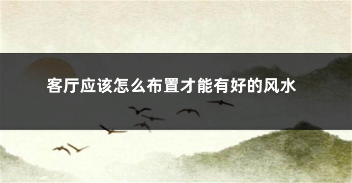 客厅应该怎么布置才能有好的风水