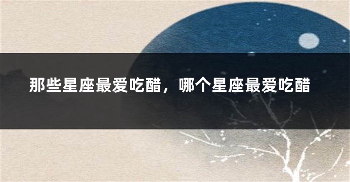 那些星座最爱吃醋，哪个星座最爱吃醋