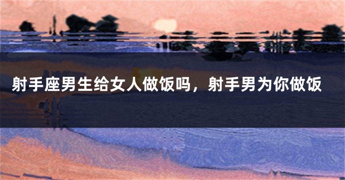 射手座男生给女人做饭吗，射手男为你做饭