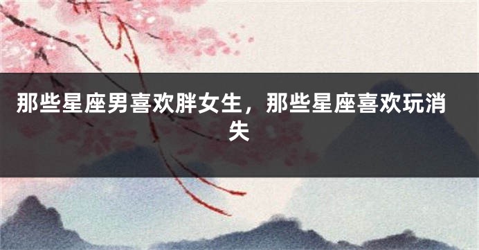 那些星座男喜欢胖女生，那些星座喜欢玩消失