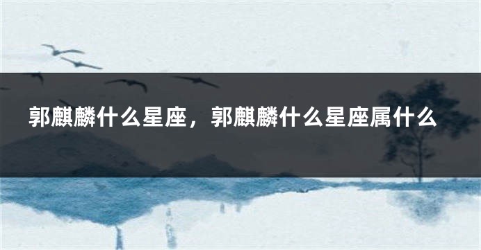 郭麒麟什么星座，郭麒麟什么星座属什么