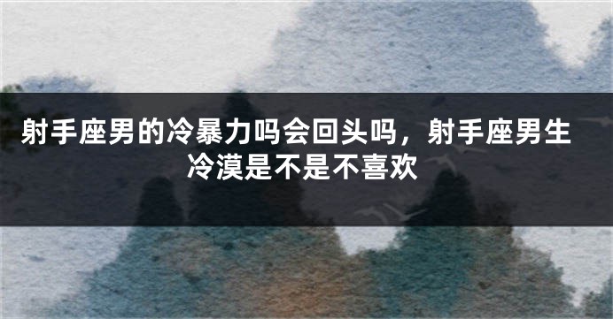 射手座男的冷暴力吗会回头吗，射手座男生冷漠是不是不喜欢