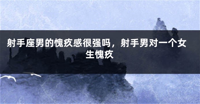 射手座男的愧疚感很强吗，射手男对一个女生愧疚