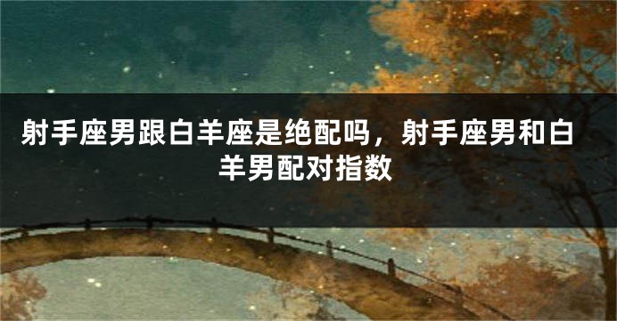 射手座男跟白羊座是绝配吗，射手座男和白羊男配对指数