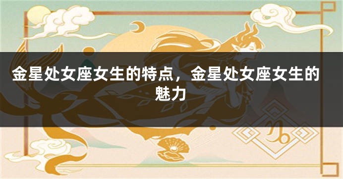 金星处女座女生的特点，金星处女座女生的魅力