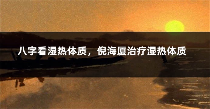 八字看湿热体质，倪海厦治疗湿热体质