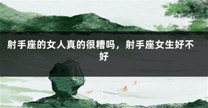 射手座的女人真的很糟吗，射手座女生好不好