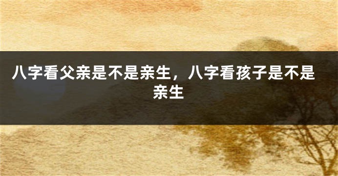 八字看父亲是不是亲生，八字看孩子是不是亲生