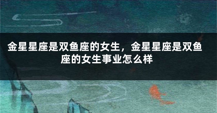 金星星座是双鱼座的女生，金星星座是双鱼座的女生事业怎么样