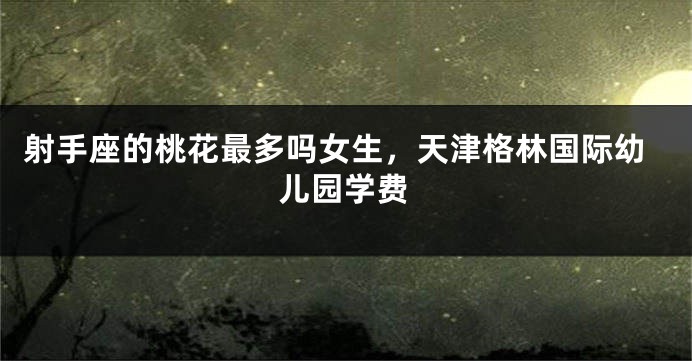 射手座的桃花最多吗女生，天津格林国际幼儿园学费